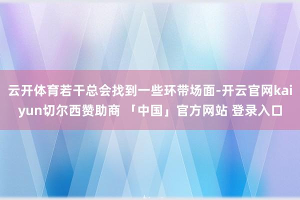 云开体育若干总会找到一些环带场面-开云官网kaiyun切尔西赞助商 「中国」官方网站 登录入口