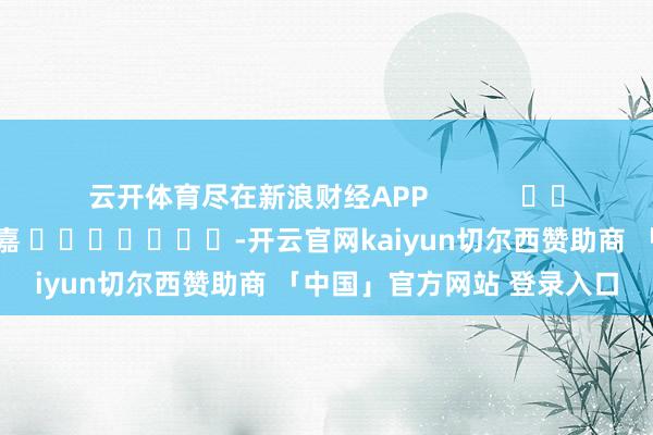 云开体育尽在新浪财经APP            						包袱剪辑：陈钰嘉 							-开云官网kaiyun切尔西赞助商 「中国」官方网站 登录入口