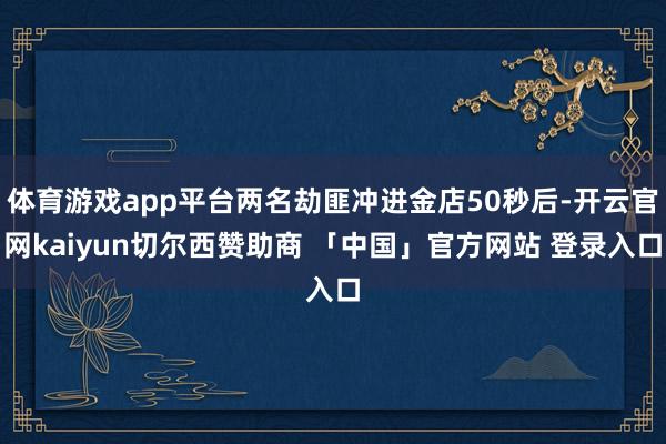 体育游戏app平台两名劫匪冲进金店50秒后-开云官网kaiyun切尔西赞助商 「中国」官方网站 登录入口