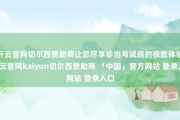 开云官网切尔西赞助商让您尽享诊治与减弱的极致体验-开云官网kaiyun切尔西赞助商 「中国」官方网站 登录入口