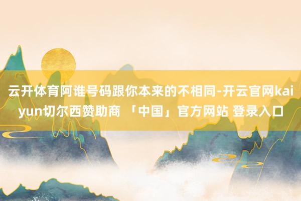 云开体育阿谁号码跟你本来的不相同-开云官网kaiyun切尔西赞助商 「中国」官方网站 登录入口