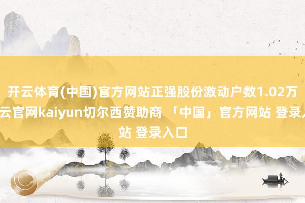 开云体育(中国)官方网站正强股份激动户数1.02万-开云官网kaiyun切尔西赞助商 「中国」官方网站 登录入口
