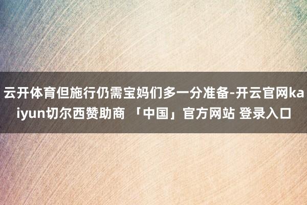 云开体育但施行仍需宝妈们多一分准备-开云官网kaiyun切尔西赞助商 「中国」官方网站 登录入口