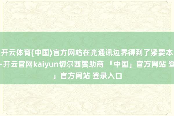 开云体育(中国)官方网站在光通讯边界得到了紧要本事打破-开云官网kaiyun切尔西赞助商 「中国」官方网站 登录入口