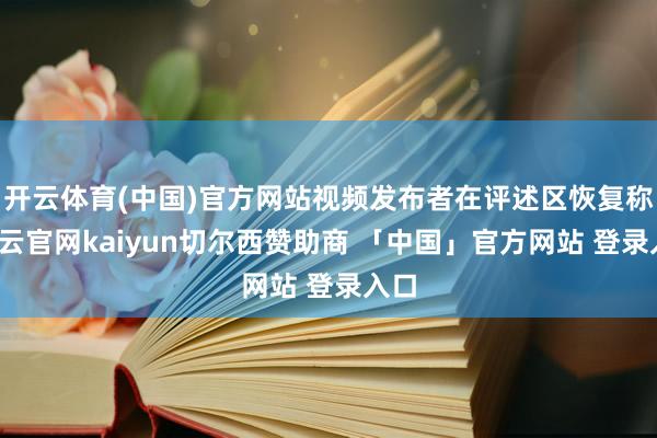 开云体育(中国)官方网站视频发布者在评述区恢复称-开云官网kaiyun切尔西赞助商 「中国」官方网站 登录入口