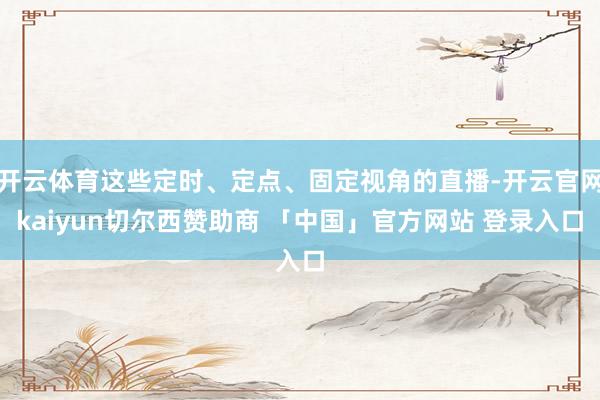 开云体育这些定时、定点、固定视角的直播-开云官网kaiyun切尔西赞助商 「中国」官方网站 登录入口