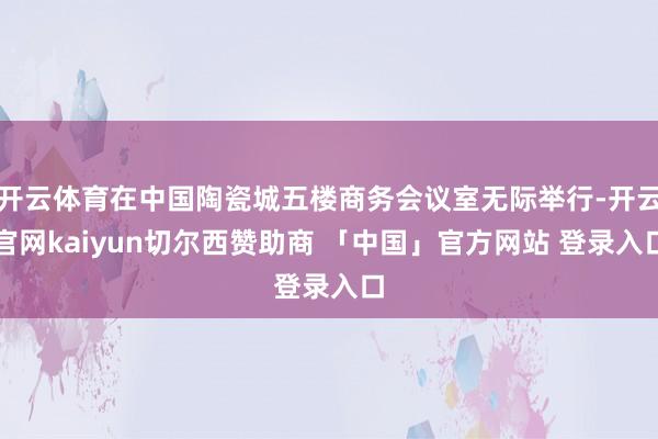 开云体育在中国陶瓷城五楼商务会议室无际举行-开云官网kaiyun切尔西赞助商 「中国」官方网站 登录入口