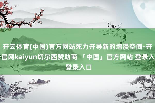 开云体育(中国)官方网站死力开导新的增漫空间-开云官网kaiyun切尔西赞助商 「中国」官方网站 登录入口