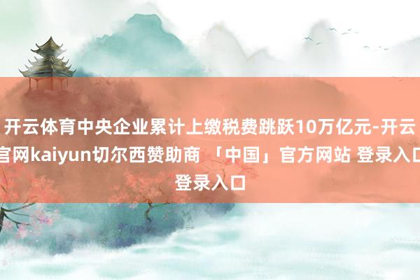 开云体育中央企业累计上缴税费跳跃10万亿元-开云官网kaiyun切尔西赞助商 「中国」官方网站 登录入口