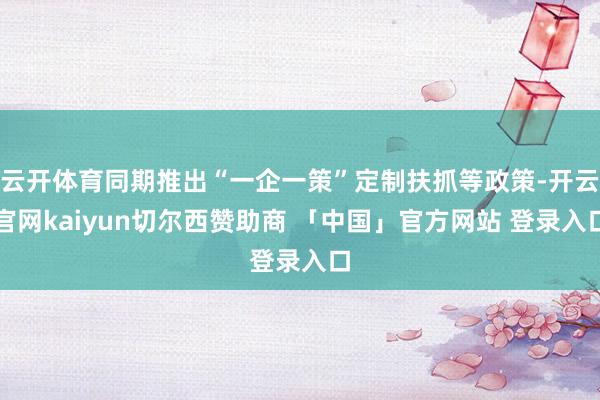 云开体育同期推出“一企一策”定制扶抓等政策-开云官网kaiyun切尔西赞助商 「中国」官方网站 登录入口