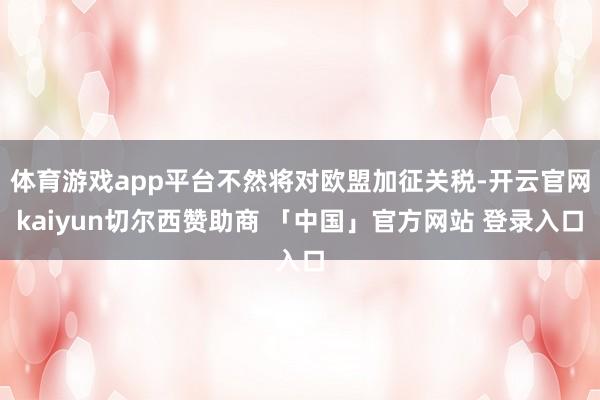 体育游戏app平台不然将对欧盟加征关税-开云官网kaiyun切尔西赞助商 「中国」官方网站 登录入口